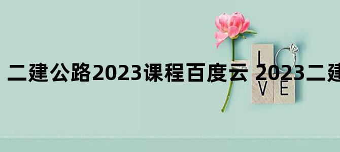 '二建公路2023课程百度云 2023二建公路百度网盘'